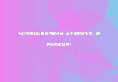 从口感功效价值三方面分析_太平猴魁和毛尖，哪种茶更适合你？