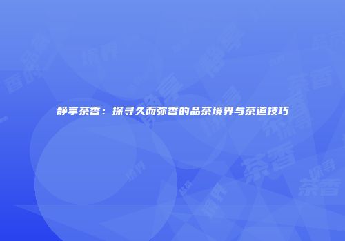 静享茶香：探寻久而弥香的品茶境界与茶道技巧