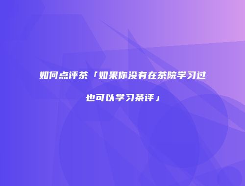 如何点评茶「如果你没有在茶院学习过也可以学习茶评」