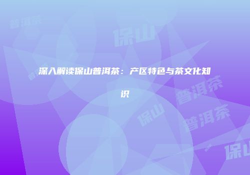 深入解读保山普洱茶：产区特色与茶文化知识