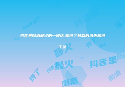抖音里喝酒最火的一段话,喝得了最烈的酒也喝得了茶