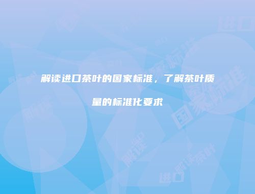 解读进口茶叶的国家标准，了解茶叶质量的标准化要求