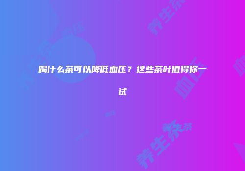 喝什么茶可以降低血压？这些茶叶值得你一试