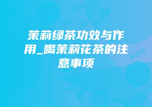 茉莉绿茶功效与作用_喝茉莉花茶的注意事项