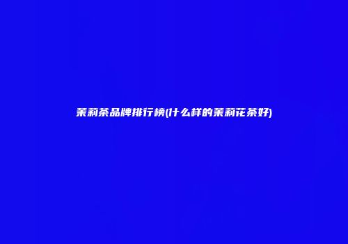 茉莉茶品牌排行榜(什么样的茉莉花茶好)