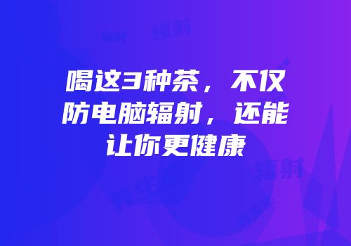 喝这3种茶，不仅防电脑辐射，还能让你更健康