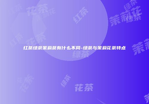 红茶绿茶茉莉茶有什么不同-绿茶与茉莉花茶特点