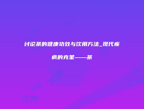 讨论茶的健康功效与饮用方法_现代疾病的克星——茶