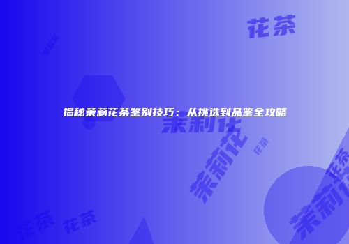 揭秘茉莉花茶鉴别技巧：从挑选到品鉴全攻略