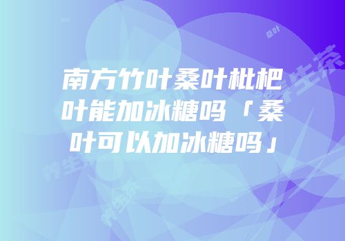 南方竹叶桑叶枇杷叶能加冰糖吗「桑叶可以加冰糖吗」
