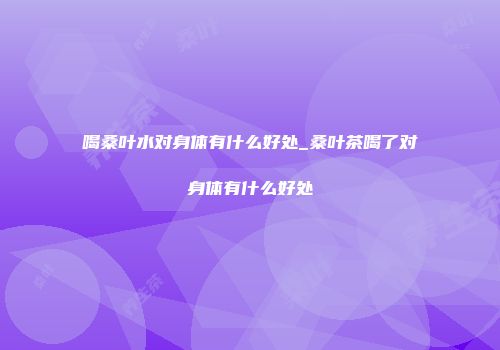 喝桑叶水对身体有什么好处_桑叶茶喝了对身体有什么好处
