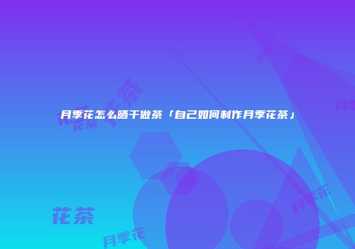 月季花怎么晒干做茶「自己如何制作月季花茶」