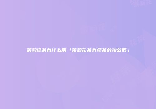 茉莉绿茶有什么用「茉莉花茶有绿茶的功效吗」