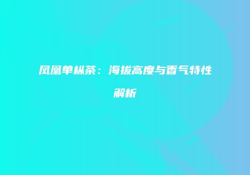 凤凰单枞茶：海拔高度与香气特性解析