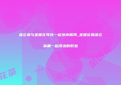 蒲公英与金银花可以一起泡水喝吗_金银花和蒲公英根一起浸泡的好处