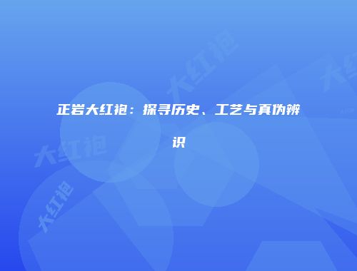 正岩大红袍：探寻历史、工艺与真伪辨识