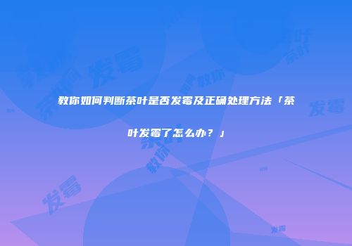 教你如何判断茶叶是否发霉及正确处理方法「茶叶发霉了怎么办？」