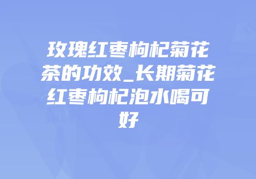 玫瑰红枣枸杞菊花茶的功效_长期菊花红枣枸杞泡水喝可好