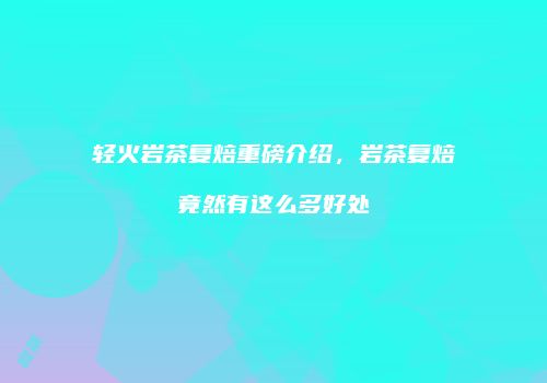 轻火岩茶复焙重磅介绍，岩茶复焙竟然有这么多好处