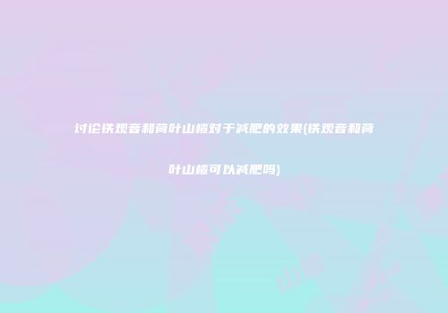 讨论铁观音和荷叶山楂对于减肥的效果(铁观音和荷叶山楂可以减肥吗)