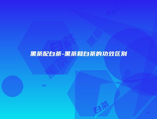 黑茶配白茶-黑茶和白茶的功效区别