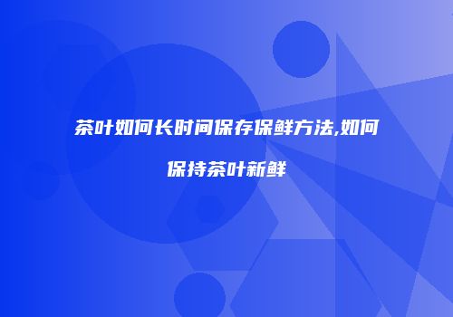 茶叶如何长时间保存保鲜方法,如何保持茶叶新鲜