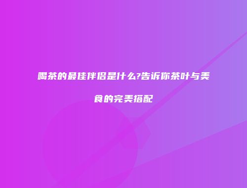 喝茶的最佳伴侣是什么?告诉你茶叶与美食的完美搭配