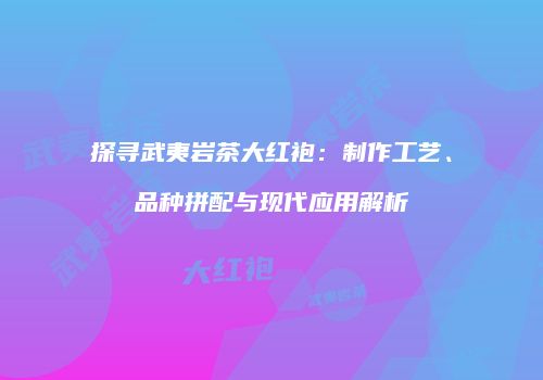 探寻武夷岩茶大红袍：制作工艺、品种拼配与现代应用解析
