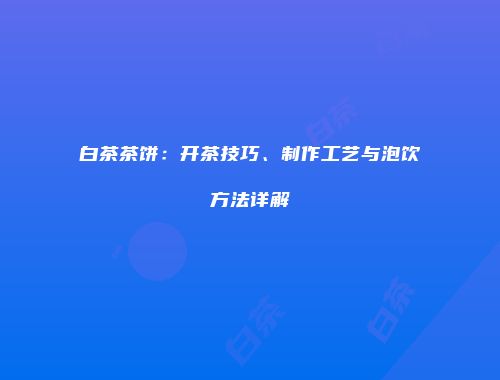 白茶茶饼：开茶技巧、制作工艺与泡饮方法详解