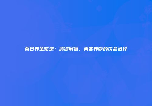 夏日养生花茶：清凉解暑，美容养颜的饮品选择