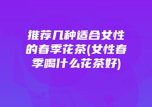 推荐几种适合女性的春季花茶(女性春季喝什么花茶好)