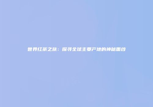 世界红茶之旅：探寻全球主要产地的神秘面纱