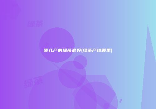 哪儿产的绿茶最好(绿茶产地哪里)