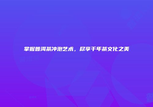 掌握普洱茶冲泡艺术，尽享千年茶文化之美