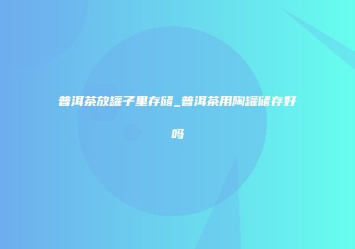 普洱茶放罐子里存储_普洱茶用陶罐储存好吗