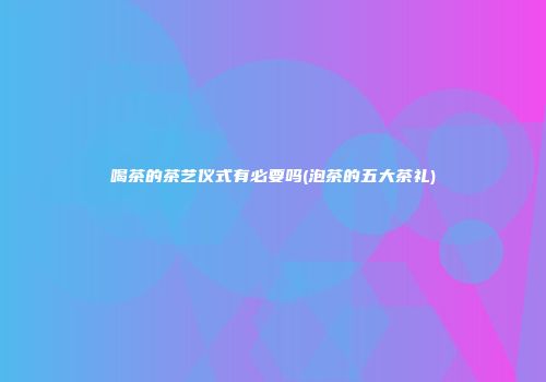 喝茶的茶艺仪式有必要吗(泡茶的五大茶礼)