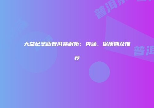 大益纪念版普洱茶解析：内涵、保质期及推荐