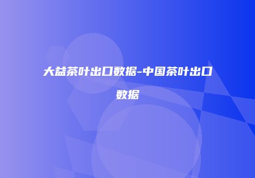 大益茶叶出口数据-中国茶叶出口数据