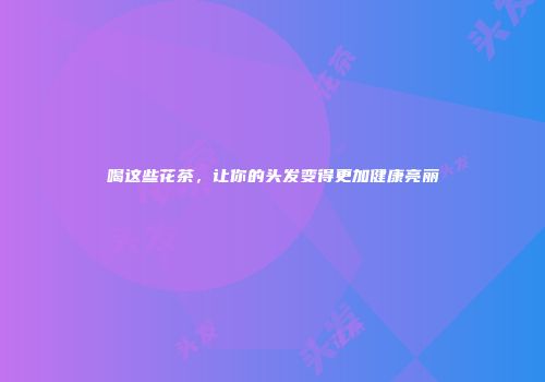 喝这些花茶，让你的头发变得更加健康亮丽