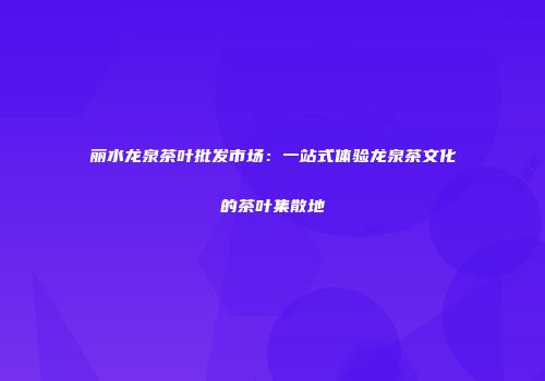 丽水龙泉茶叶批发市场：一站式体验龙泉茶文化的茶叶集散地