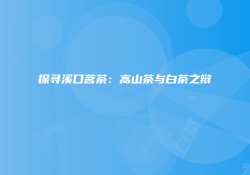 探寻溪口茗茶：高山茶与白茶之辩