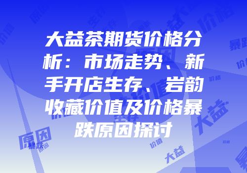 大益茶期货价格分析：市场走势、新手开店生存、岩韵收藏价值及价格暴跌原因探讨