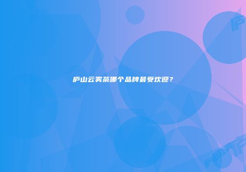 庐山云雾茶哪个品牌最受欢迎？