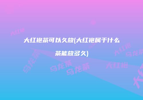 大红袍茶可以久放(大红袍属于什么茶能放多久)