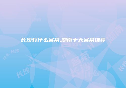 长沙有什么名茶,湖南十大名茶推荐