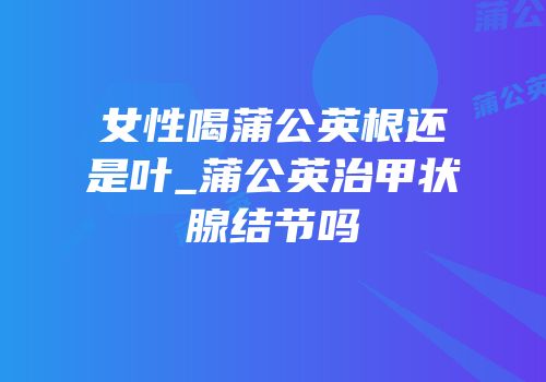 女性喝蒲公英根还是叶_蒲公英治甲状腺结节吗