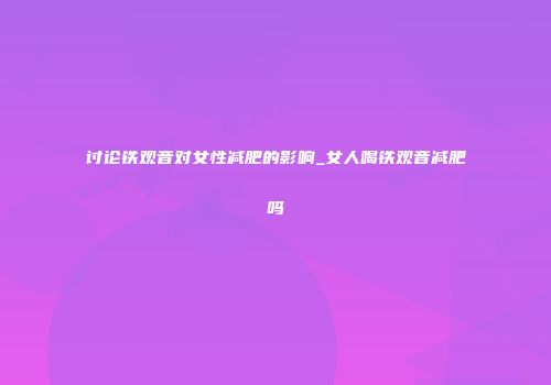 讨论铁观音对女性减肥的影响_女人喝铁观音减肥吗