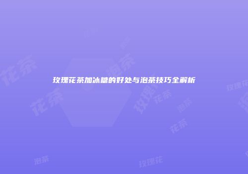 玫瑰花茶加冰糖的好处与泡茶技巧全解析
