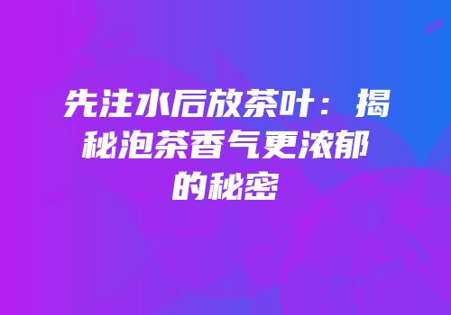 先注水后放茶叶：揭秘泡茶香气更浓郁的秘密