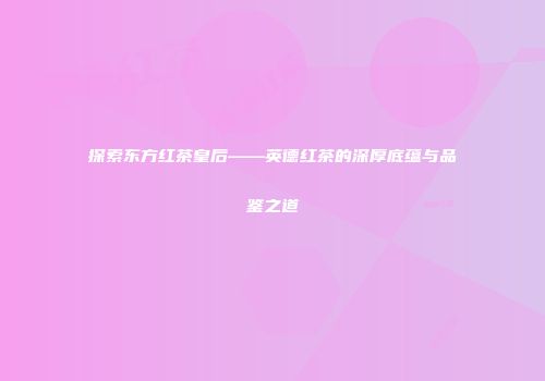 探索东方红茶皇后——英德红茶的深厚底蕴与品鉴之道